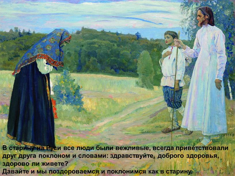 В старину на Руси все люди были вежливые, всегда приветствовали друг друга поклоном и словами: здравствуйте, доброго здоровья, здорово ли живете?