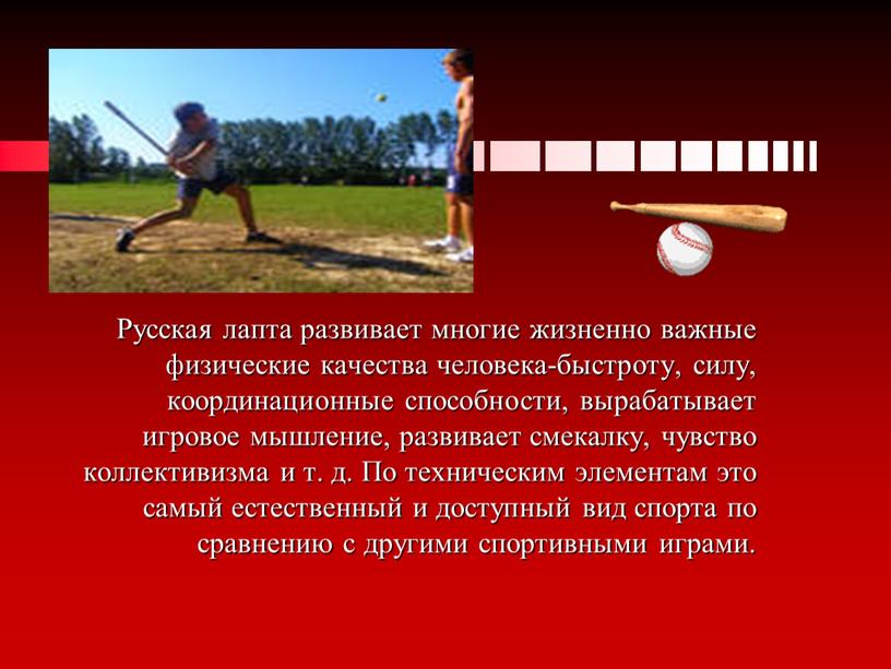 Русская лапта развивает многие жизненно важные физические качества человека-быстроту, силу, координационные способности, вырабатывает игровое мышление, развивает смекалку, чувство коллективизма и т