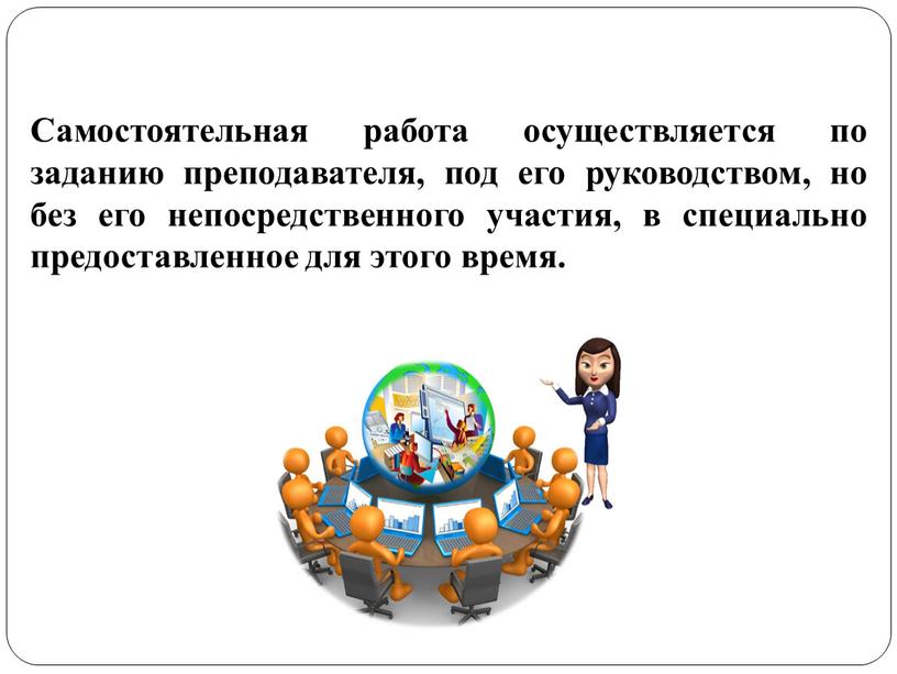 Самостоятельная работа осуществляется по заданию преподавателя, под его руководством, но без его непосредственного участия, в специально предоставленное для этого время