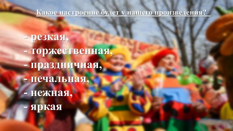 Какое настроение будет у нашего произведения? - резкая, - торжественная, - праздничная, - печальная, - нежная, - яркая