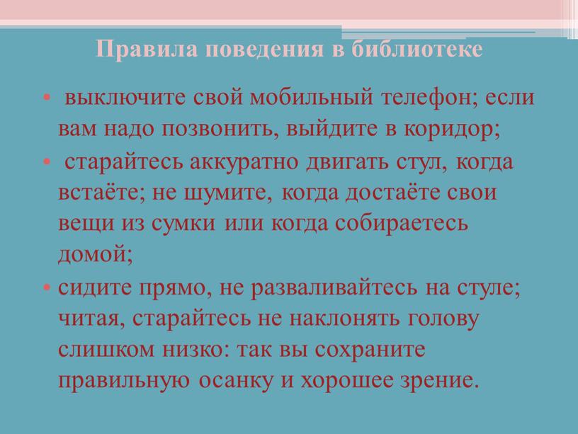 Правила поведения в библиотеке выключите свой мобильный телефон; если вам надо позвонить, выйдите в коридор; старайтесь аккуратно двигать стул, когда встаёте; не шумите, когда достаёте…