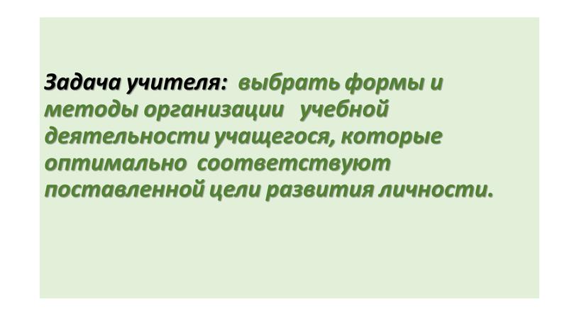 Задача учителя: выбрать формы и методы организации учебной деятельности учащегося, которые оптимально соответствуют поставленной цели развития личности