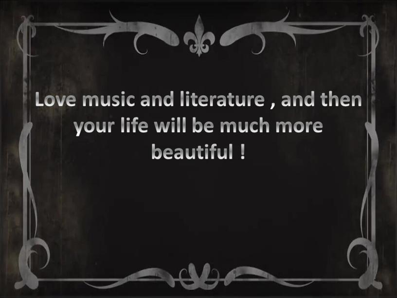 Love music and literature , and then your life will be much more beautiful !