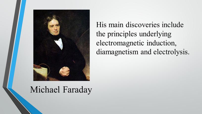 Michael Faraday His main discoveries include the principles underlying electromagnetic induction, diamagnetism and electrolysis