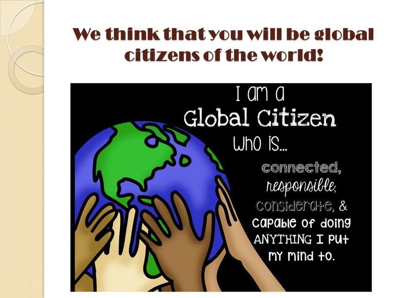 We think that you will be global citizens of the world!