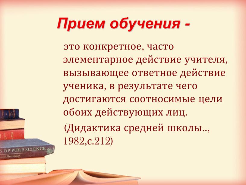 Прием обучения - это конкретное, часто элементарное действие учителя, вызывающее ответное действие ученика, в результате чего достигаются соотносимые цели обоих действующих лиц