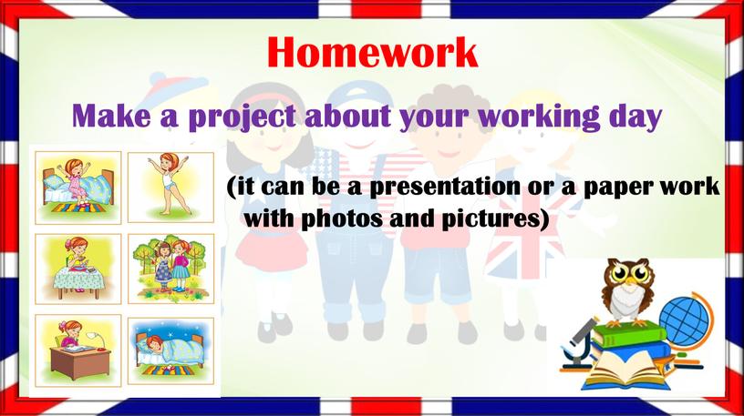 Homework Make a project about your working day (it can be a presentation or a paper work with photos and pictures)