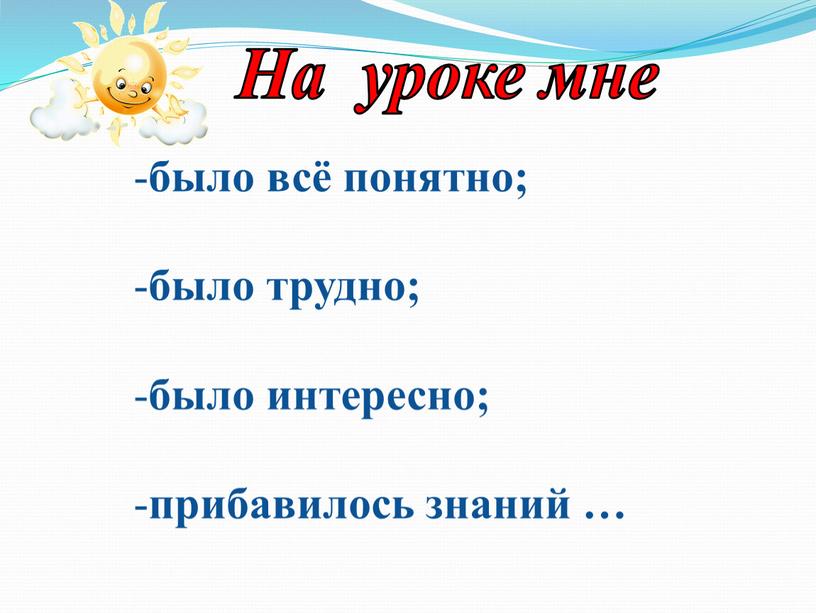 было всё понятно; было трудно; было интересно; прибавилось знаний … На уроке мне