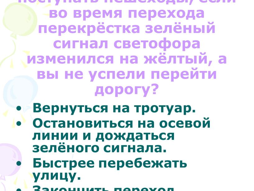 Вопрос : Как должны поступать пешеходы, если во время перехода перекрёстка зелёный сигнал светофора изменился на жёлтый, а вы не успели перейти дорогу?