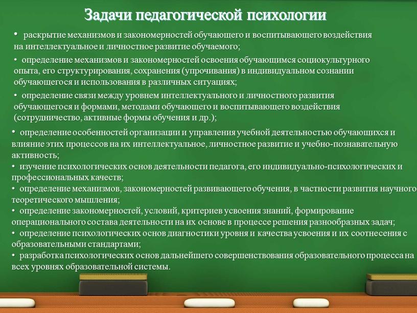 Задачи педагогической психологии раскрытие механизмов и закономерностей обучающего и воспитывающего воздействия на интеллектуальное и личностное развитие обучаемого; определение механизмов и закономерностей освоения обучающимся социокультурного опыта,…