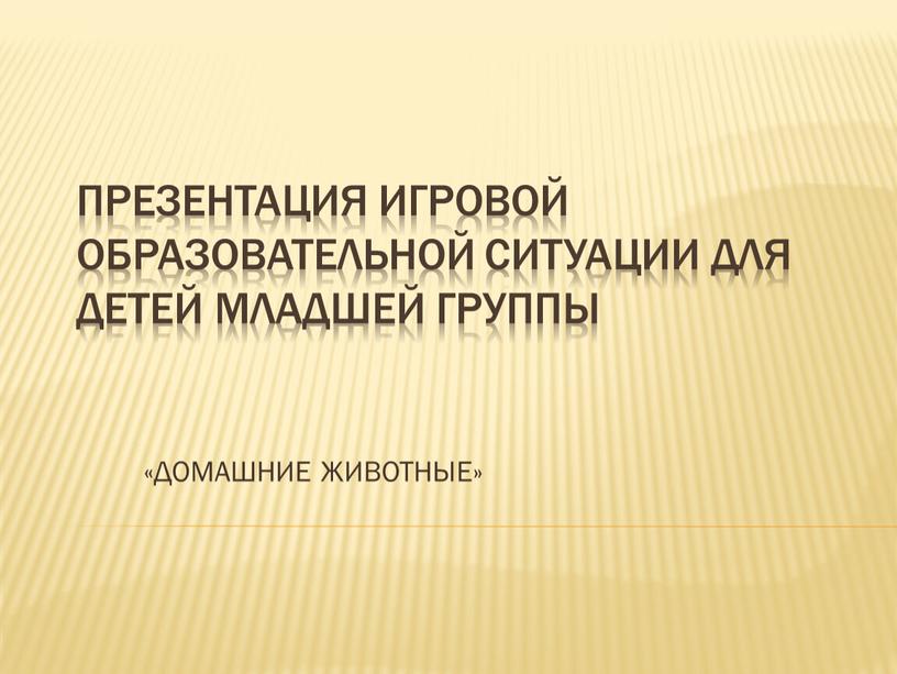 Презентация игровой образовательной ситуации для детей младшей группы «ДОМАШНИЕ