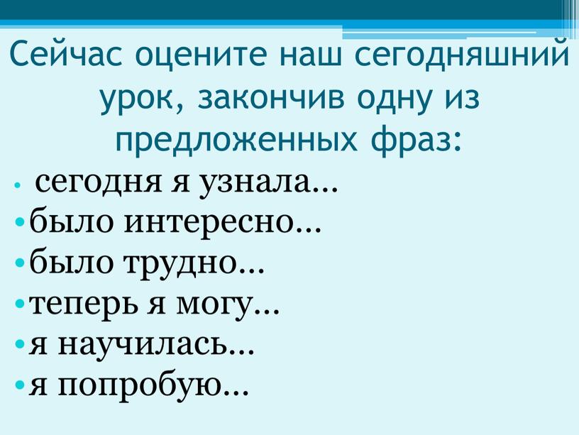 Сейчас оцените наш сегодняшний урок, закончив одну из предложенных фраз: сегодня я узнала… было интересно… было трудно… теперь я могу… я научилась… я попробую…