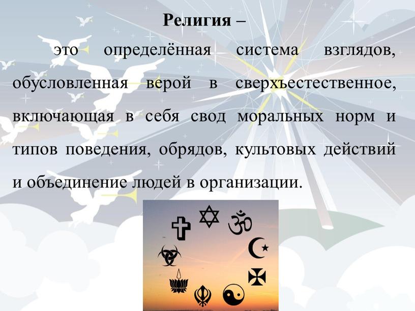 Религия – это определённая система взглядов, обусловленная верой в сверхъестественное, включающая в себя свод моральных норм и типов поведения, обрядов, культовых действий и объединение людей…