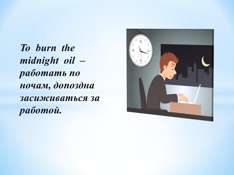 To burn the midnight oil – работать по ночам, допоздна засиживаться за работой