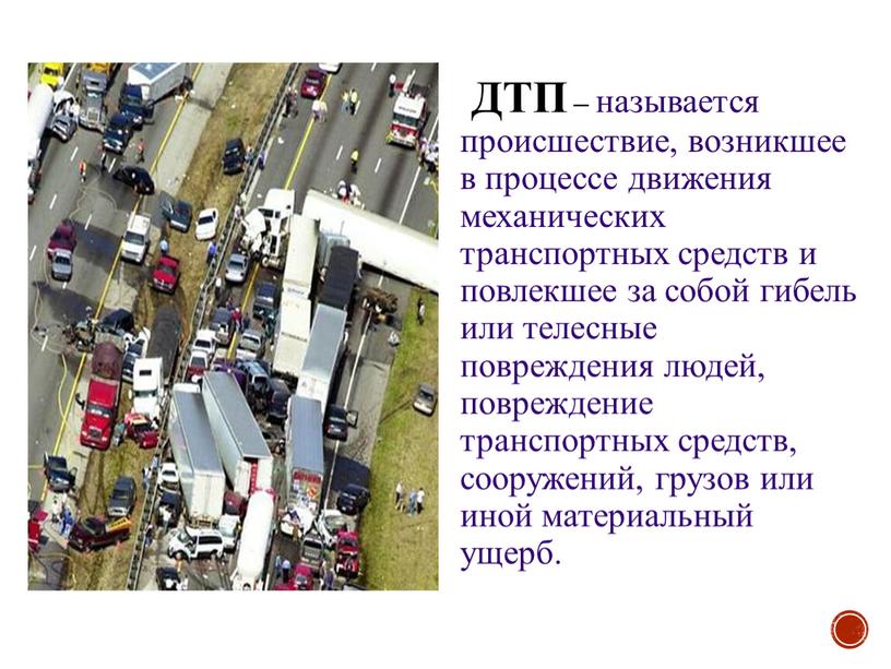 ДТП – называется происшествие, возникшее в процессе движения механических транспортных средств и повлекшее за собой гибель или телесные повреждения людей, повреждение транспортных средств, сооружений, грузов…