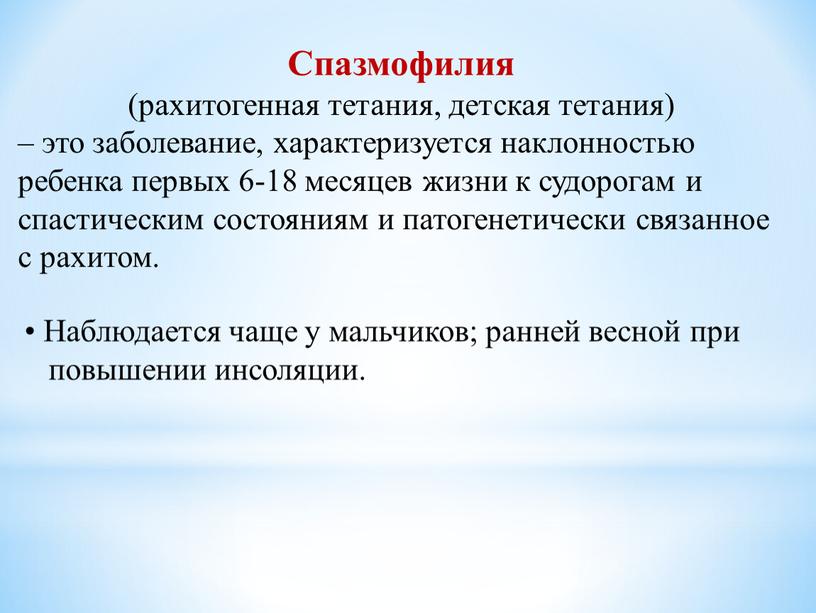 Спазмофилия (рахитогенная тетания, детская тетания) – это заболевание, характеризуется наклонностью ребенка первых 6-18 месяцев жизни к судорогам и спастическим состояниям и патогенетически связанное с рахитом