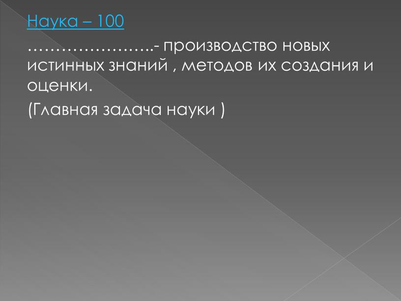 Наука – 100 …………………..- производство новых истинных знаний , методов их создания и оценки