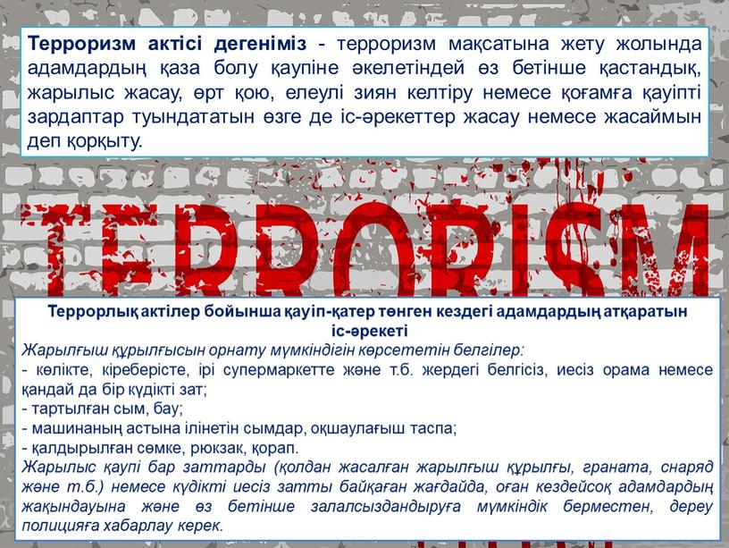 Терроризм актісі дегеніміз - терроризм мақсатына жету жолында адамдардың қаза болу қаупіне әкелетіндей өз бетінше қастандық, жарылыс жасау, өрт қою, елеулі зиян келтіру немесе қоғамға…