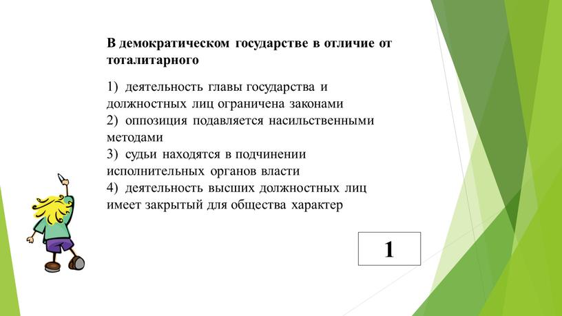 В демократическом государстве в отличие от тоталитарного 1) деятельность главы государства и должностных лиц ограничена законами 2) оппозиция подавляется насильственными методами 3) судьи находятся в…