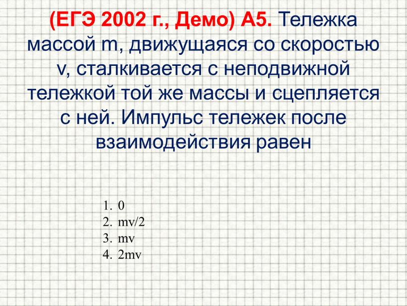 ЕГЭ 2002 г., Демо) А5. Тележка массой m, движущаяся со скоростью v, сталкивается с неподвижной тележкой той же массы и сцепляется с ней