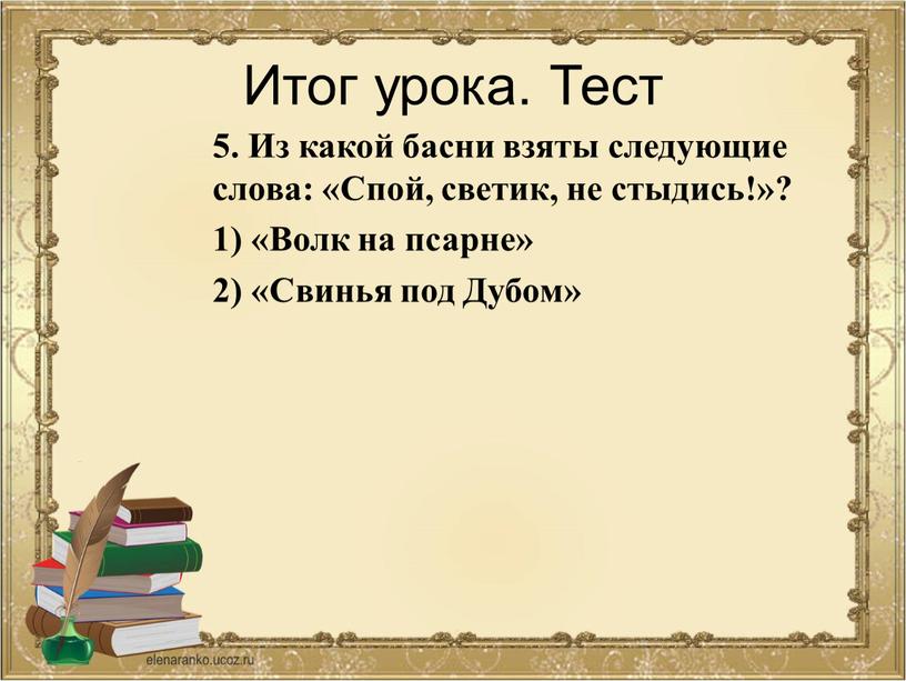 Итог урока. Тест 5. Из какой басни взяты следующие слова: «Спой, светик, не стыдись!»? 1) «Волк на псарне» 2) «Свинья под