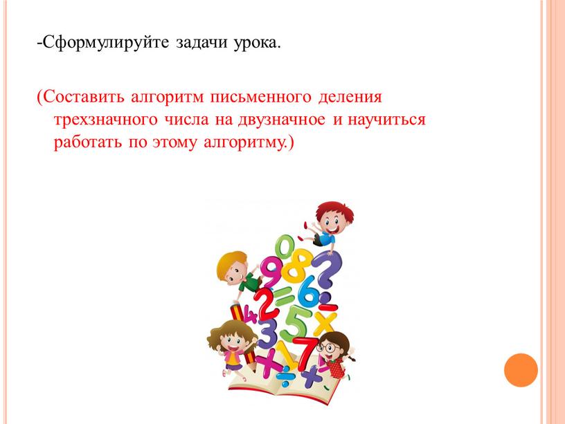 Сформулируйте задачи урока. (Составить алгоритм письменного деления трехзначного числа на двузначное и научиться работать по этому алгоритму