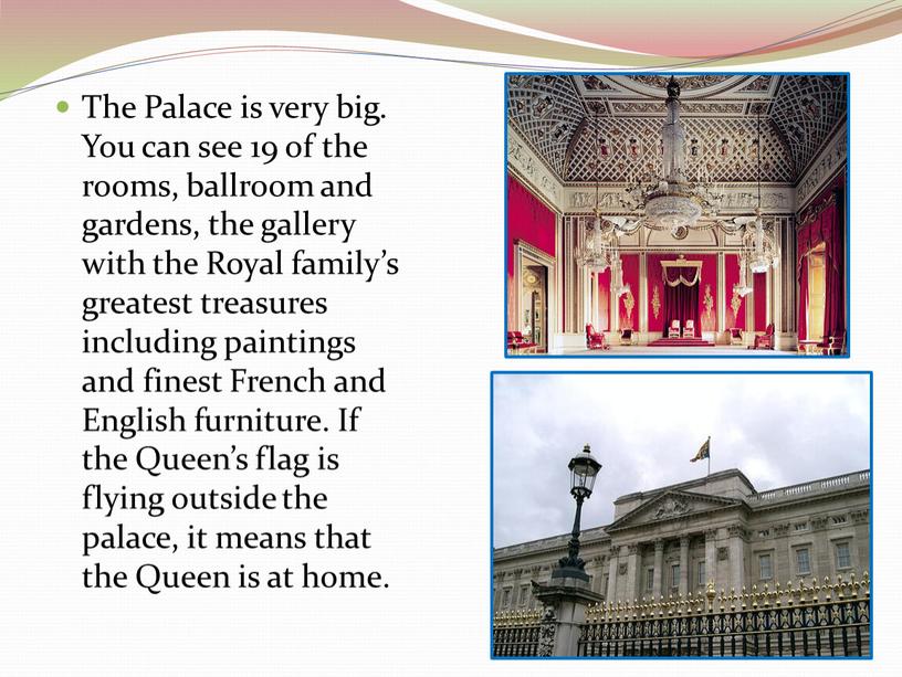The Palace is very big. You can see 19 of the rooms, ballroom and gardens, the gallery with the