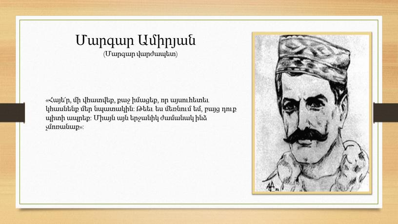 «Հայե՛ր, մի վհատվեք, քաջ իմացեք, որ այսուհետեւ կհասնենք մեր նպատակին: Թեեւ ես մեռնում եմ, բայց դուք պիտի ապրեք: Միայն այն երջանիկ ժամանակ ինձ չմոռանաք»: Մարգար…