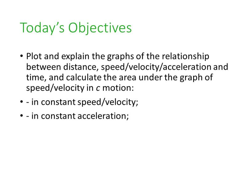 Today’s Objectives Plot and explain the graphs of the relationship between distance, speed/velocity/acceleration and time, and calculate the area under the graph of speed/velocity in…