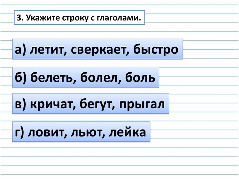 Укажите строку с глаголами. а) летит, сверкает, быстро б) белеть, болел, боль в) кричат, бегут, прыгал г) ловит, льют, лейка