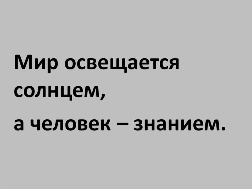 Мир освещается солнцем, а человек – знанием