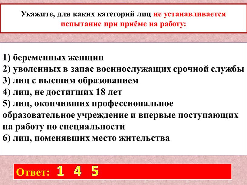 Укажите, для каких категорий лиц не устанавливается испытание при приёме на работу: 1) беременных женщин 2) уволенных в запас военнослужащих срочной службы 3) лиц с…