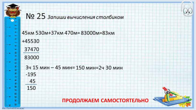 Запиши вычисления столбиком 45км 530м+37км 470м= +45530 37470 83000 83000м=83км 3ч 15 мин – 45 мин= -195 45 150 150 мин=2ч 30 мин