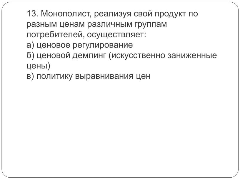 Монополист, реализуя свой продукт по разным ценам различным группам потребителей, осуществляет: а) ценовое регулирование б) ценовой демпинг (искусственно заниженные цены) в) политику выравнивания цен