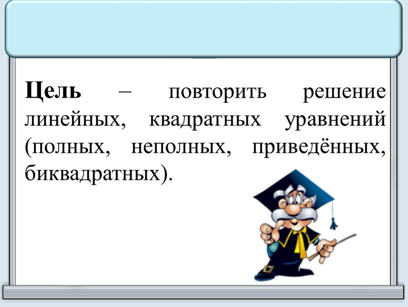 Цель – повторить решение линейных, квадратных уравнений (полных, неполных, приведённых, биквадратных)