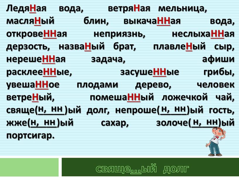 ЛедяНая вода, ветряНая мельница, масляНый блин, выкачаННая вода, откровеННая неприязнь, неслыхаННая дерзость, назваНый брат, плавлеНый сыр, нерешеННая задача, афиши расклееННые, засушеННые грибы, увешаННое плодами дерево,…