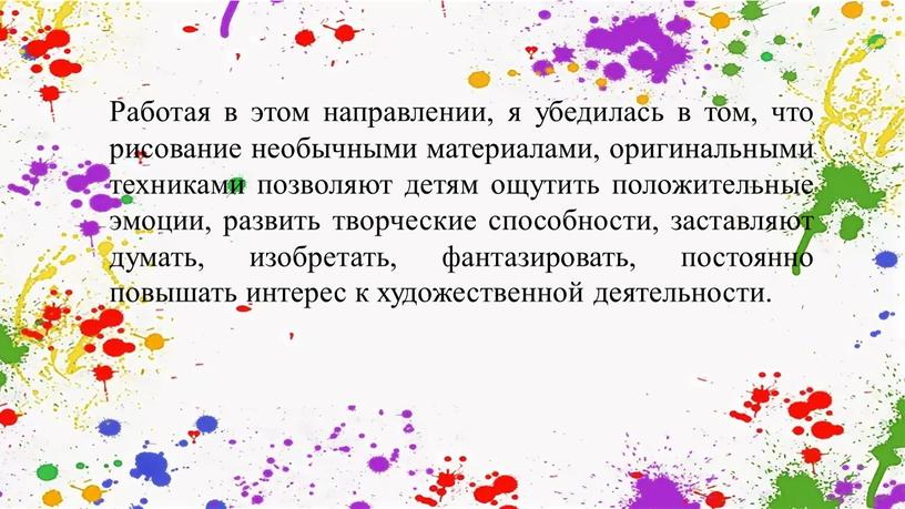 Работая в этом направлении, я убедилась в том, что рисование необычными материалами, оригинальными техниками позволяют детям ощутить положительные эмоции, развить творческие способности, заставляют думать, изобретать,…