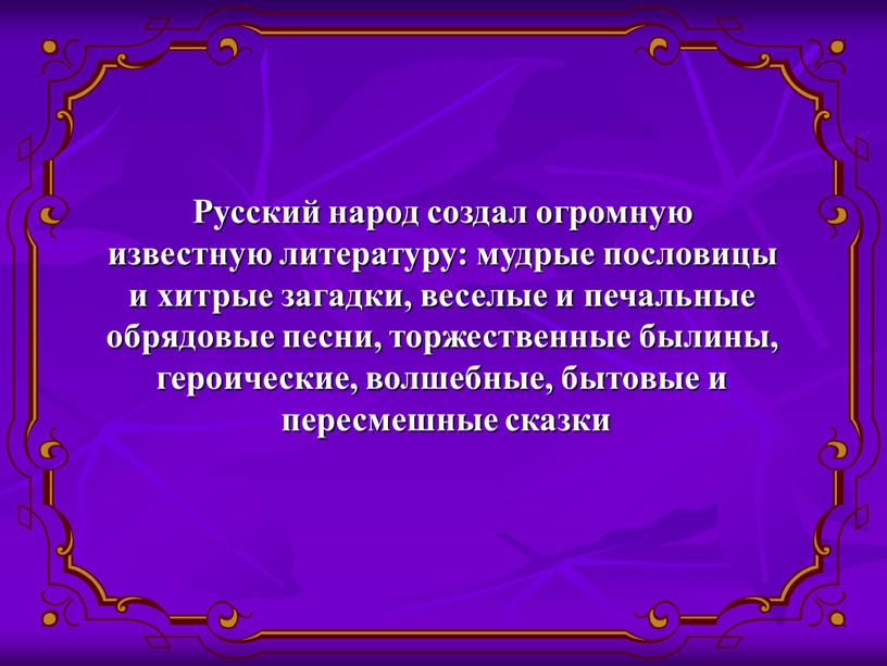 Русский народ создал огромную известную литературу: мудрые пословицы и хитрые загадки, веселые и печальные обрядовые песни, торжественные былины, героические, волшебные, бытовые и пересмешные сказки