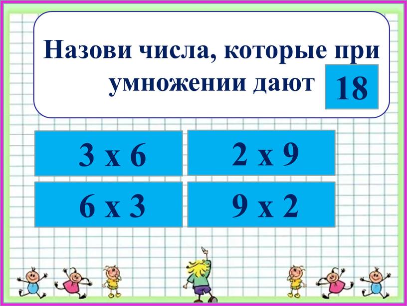 Назови числа, которые при умножении дают 18 3 х 6 6 х 3 2 х 9 9 х 2