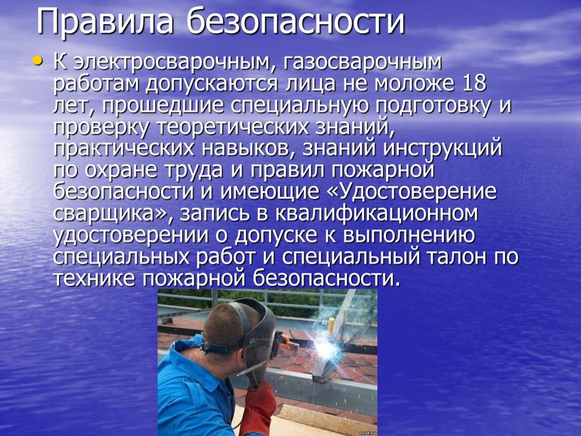 Правила безопасности К электросварочным, газосварочным работам допускаются лица не моложе 18 лет, прошедшие специальную подготовку и проверку теоретических знаний, практических навыков, знаний инструкций по охране…