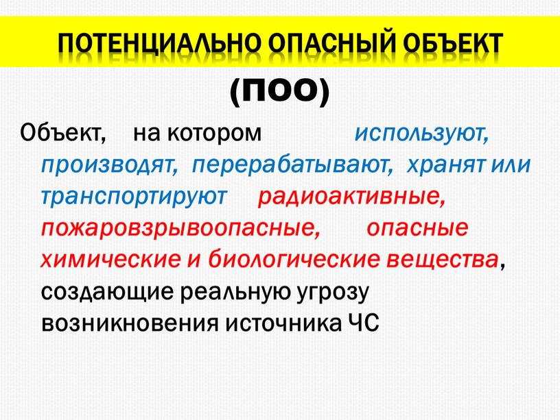 Потенциально опасный объект Объект, на котором используют, производят, перерабатывают, хранят или транспортируют радиоактивные, пожаровзрывоопасные, опасные химические и биологические вещества , создающие реальную угрозу возникновения источника