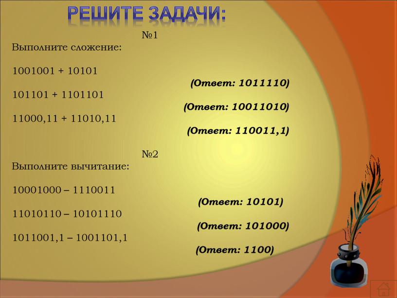 Решите задачи: №1 Выполните сложение: 1001001 + 10101 (Ответ: 1011110) 101101 + 1101101 (Ответ: 10011010) 11000,11 + 11010,11 (Ответ: 110011,1) №2