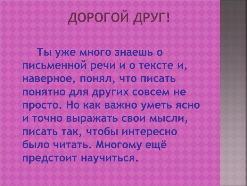 Дорогой друг! Ты уже много знаешь о письменной речи и о тексте и, наверное, понял, что писать понятно для других совсем не просто