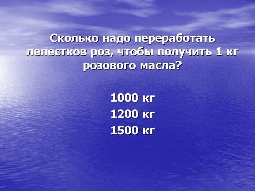 Сколько надо переработать лепестков роз, чтобы получить 1 кг розового масла? 1000 кг 1200 кг 1500 кг