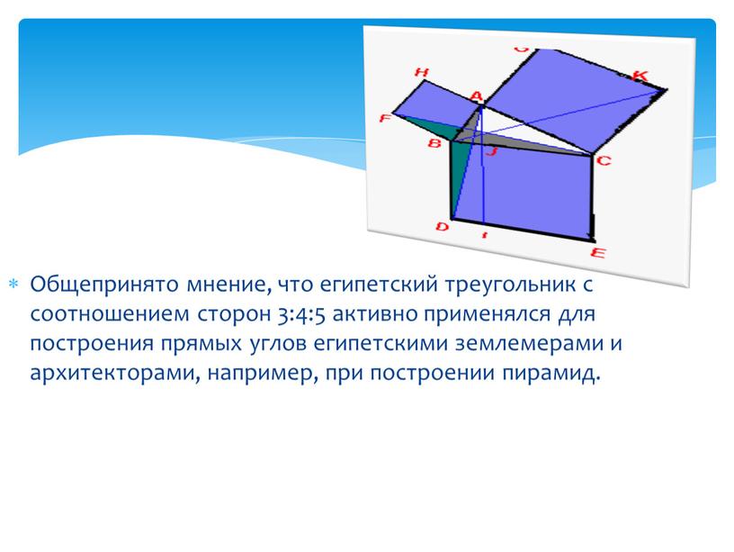 Общепринято мнение, что египетский треугольник с соотношением сторон 3:4:5 активно применялся для построения прямых углов египетскими землемерами и архитекторами, например, при построении пирамид