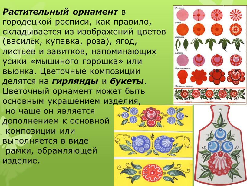 Растительный орнамент в городецкой росписи, как правило, складывается из изображений цветов (василѐк, купавка, роза), ягод, листьев и завитков, напоминающих усики «мышиного горошка» или вьюнка