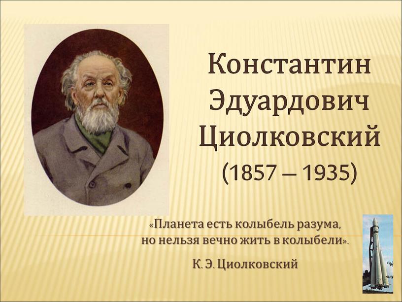 Константин Эдуардович Циолковский (1857 – 1935) «Планета есть колыбель разума, но нельзя вечно жить в колыбели»