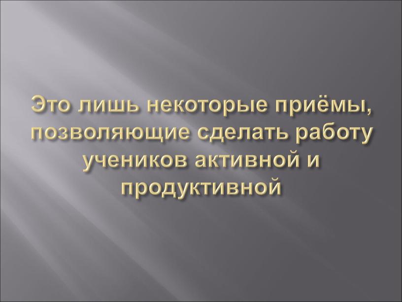 Это лишь некоторые приёмы, позволяющие сделать работу учеников активной и продуктивной