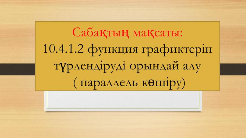 Сабақтың мақсаты: 10.4.1.2 функция графиктерін түрлендіруді орындай алу ( параллель көшіру)