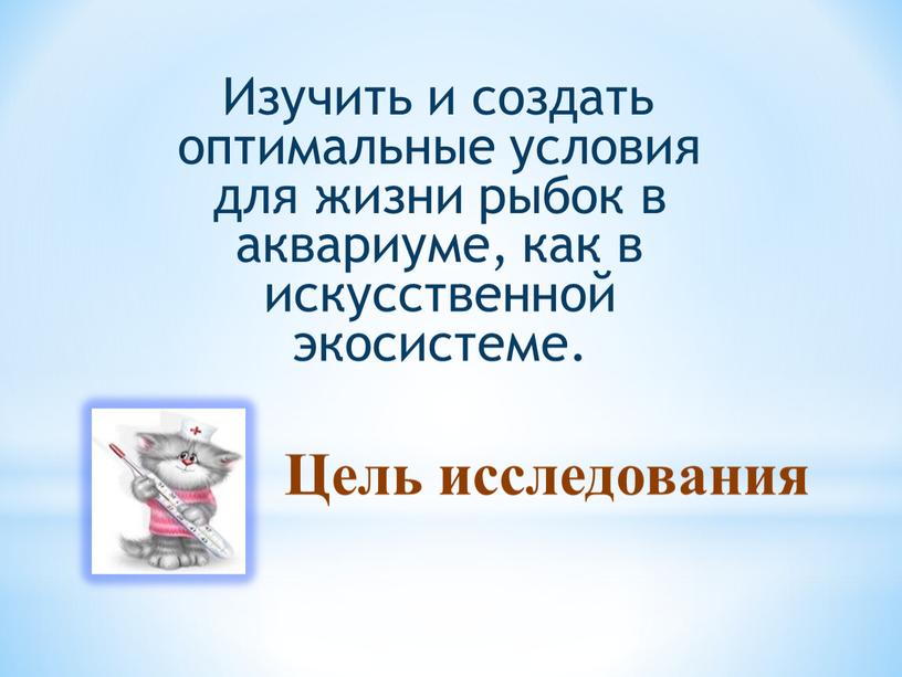 Цель исследования Изучить и создать оптимальные условия для жизни рыбок в аквариуме, как в искусственной экосистеме